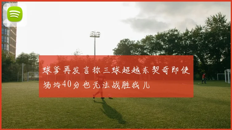 球爹再发言称三球超越东契奇即使场均40分也无法战胜我儿