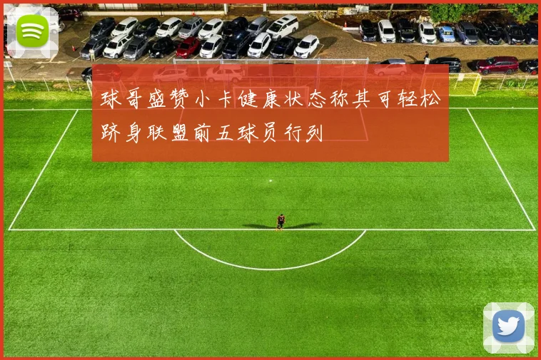 球哥盛赞小卡健康状态称其可轻松跻身联盟前五球员行列