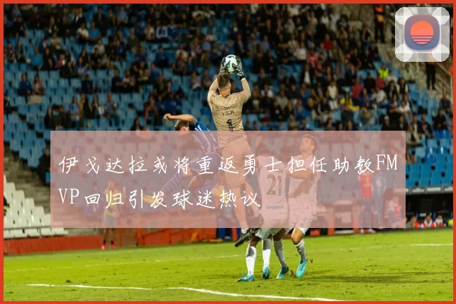 伊戈达拉或将重返勇士担任助教FMVP回归引发球迷热议