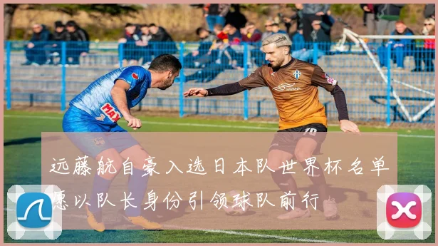 远藤航自豪入选日本队世界杯名单愿以队长身份引领球队前行