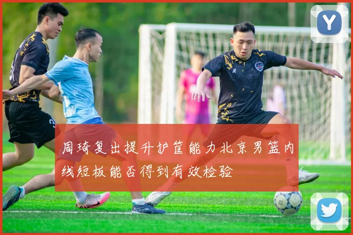 周琦复出提升护筐能力北京男篮内线短板能否得到有效检验
