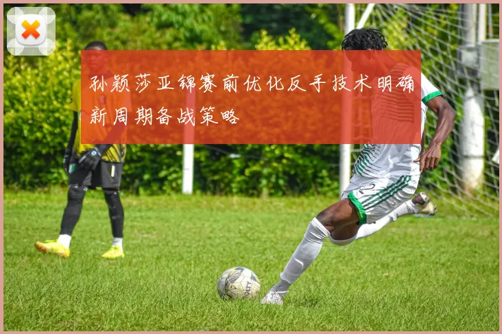 孙颖莎亚锦赛前优化反手技术明确新周期备战策略