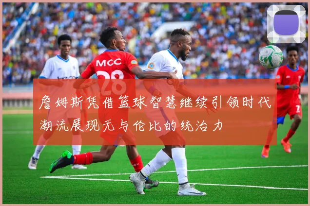 詹姆斯凭借篮球智慧继续引领时代潮流展现无与伦比的统治力