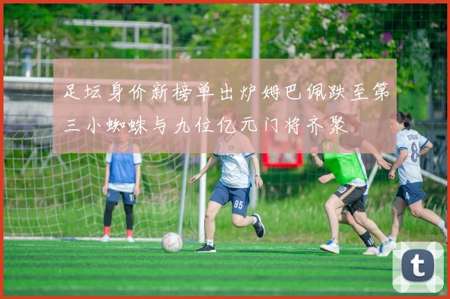 足坛身价新榜单出炉姆巴佩跌至第三小蜘蛛与九位亿元门将齐聚