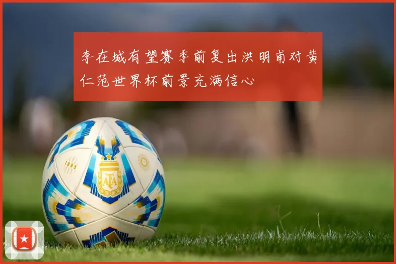 李在城有望赛季前复出洪明甫对黄仁范世界杯前景充满信心