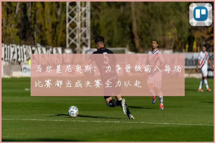 马尔基尼奥斯：力争晋级前八每场比赛都当成决赛全力以赴