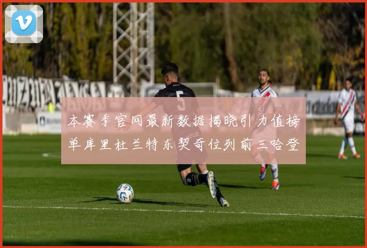 本赛季官网最新数据揭晓引力值榜单库里杜兰特东契奇位列前三哈登紧随其后