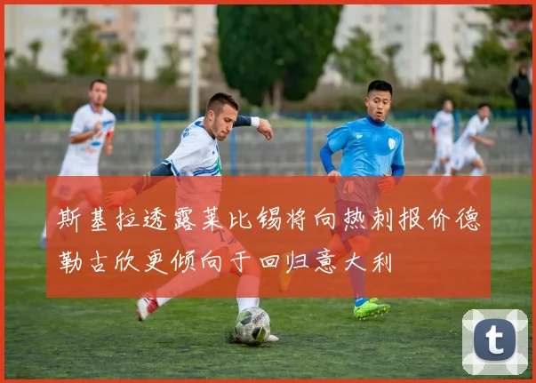 斯基拉透露莱比锡将向热刺报价德勒古欣更倾向于回归意大利