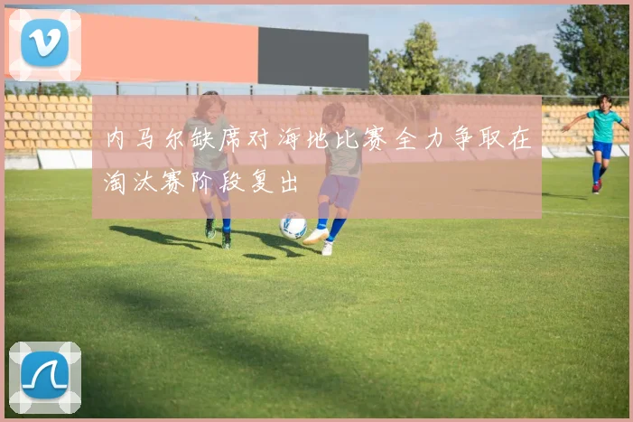 内马尔缺席对海地比赛全力争取在淘汰赛阶段复出