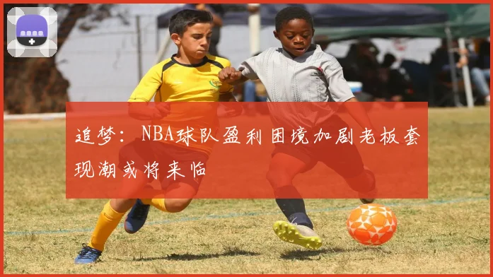 追梦：NBA球队盈利困境加剧老板套现潮或将来临