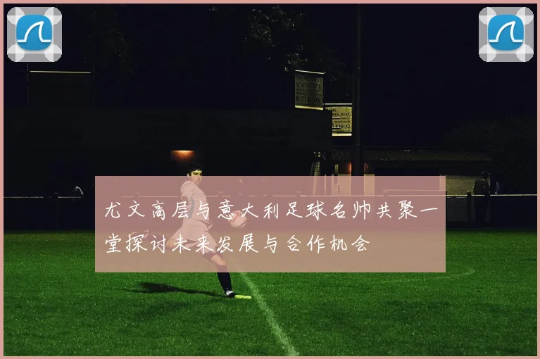 尤文高层与意大利足球名帅共聚一堂探讨未来发展与合作机会