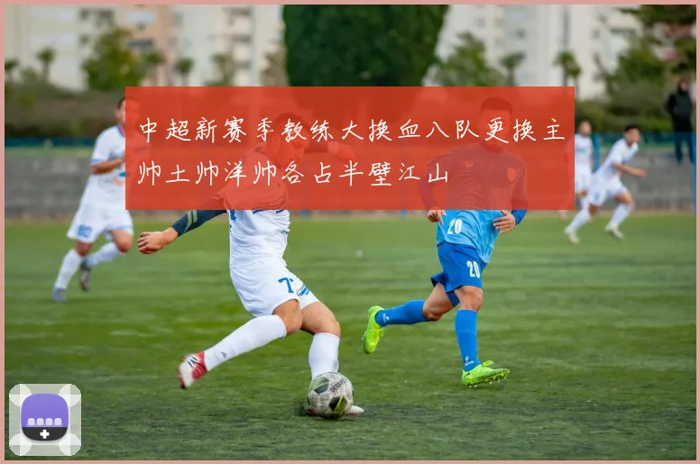 中超新赛季教练大换血八队更换主帅土帅洋帅各占半壁江山