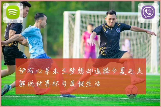 伊布心系米兰梦想却选择今夏赴美解说世界杯与度假生活