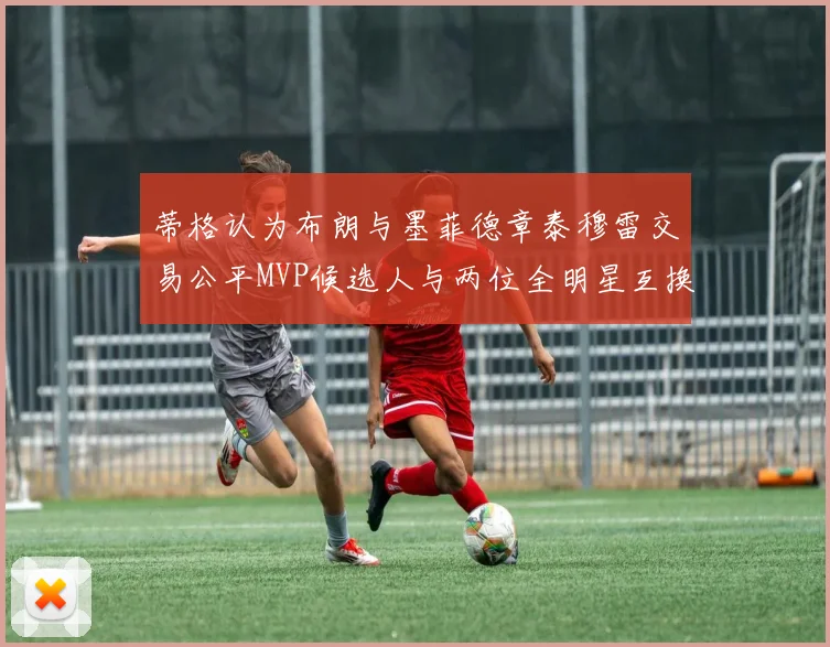 蒂格认为布朗与墨菲德章泰穆雷交易公平MVP候选人与两位全明星互换合理性分析