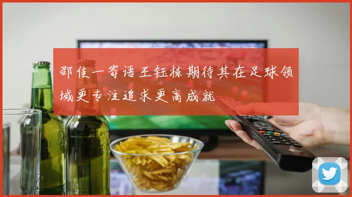 邵佳一寄语王钰栋期待其在足球领域更专注追求更高成就