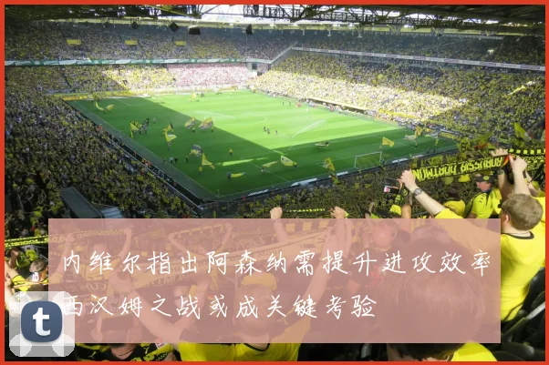 内维尔指出阿森纳需提升进攻效率西汉姆之战或成关键考验
