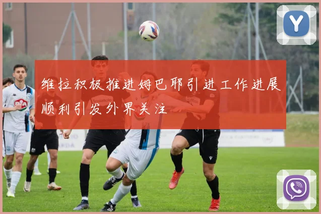 维拉积极推进姆巴耶引进工作进展顺利引发外界关注