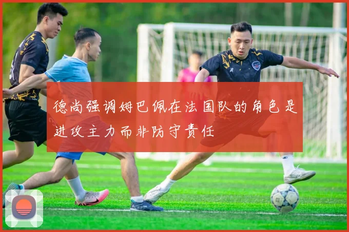德尚强调姆巴佩在法国队的角色是进攻主力而非防守责任