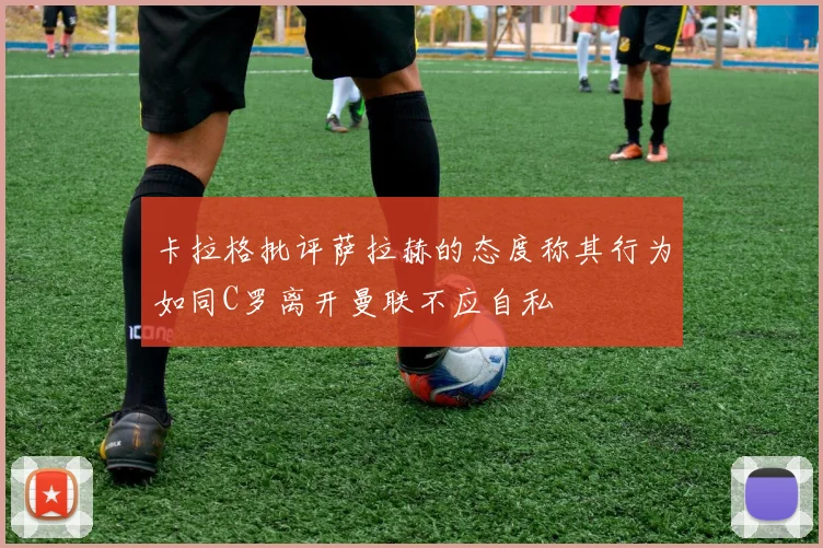 卡拉格批评萨拉赫的态度称其行为如同C罗离开曼联不应自私