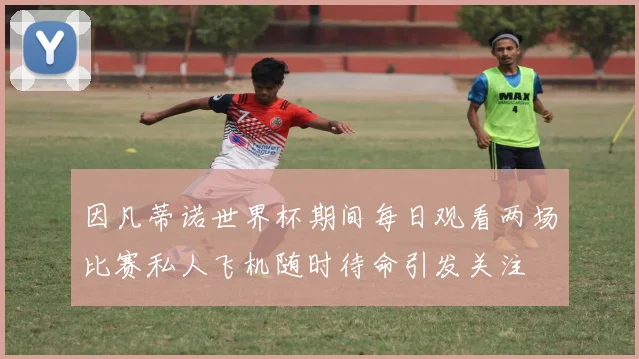 因凡蒂诺世界杯期间每日观看两场比赛私人飞机随时待命引发关注