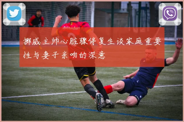 挪威主帅心脏骤停复生谈家庭重要性与妻子亲吻的深意
