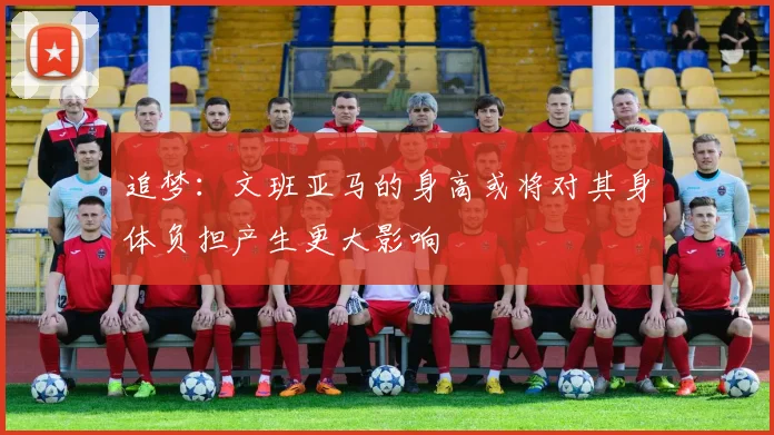 追梦：文班亚马的身高或将对其身体负担产生更大影响