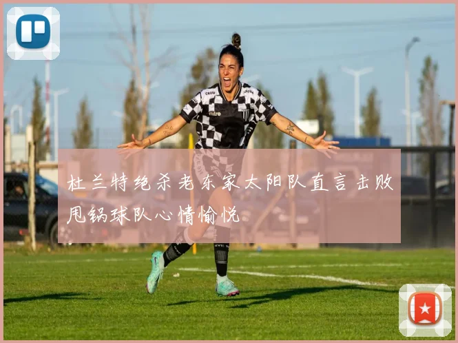 杜兰特绝杀老东家太阳队直言击败甩锅球队心情愉悦