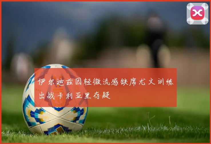 伊尔迪兹因轻微流感缺席尤文训练出战卡利亚里存疑