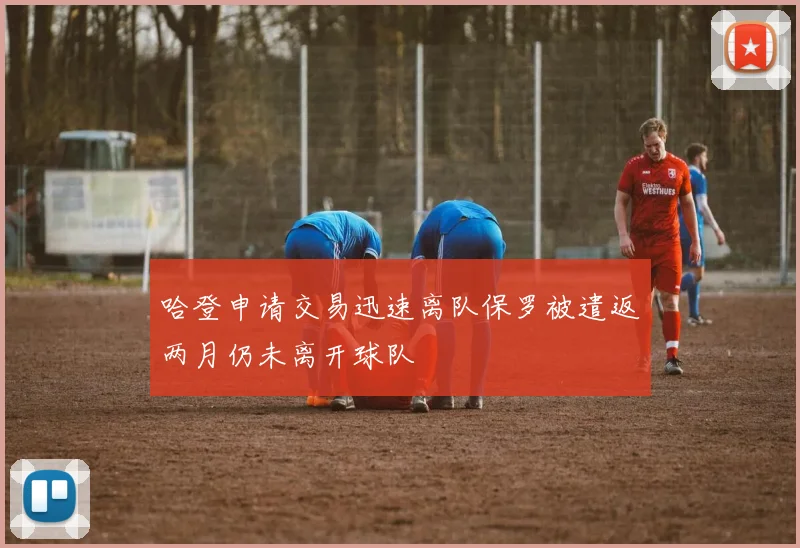 哈登申请交易迅速离队保罗被遣返两月仍未离开球队