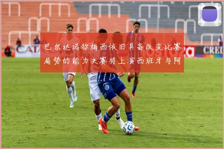 巴尔达诺称梅西依旧具备改变比赛局势的能力决赛将上演西班牙与阿根廷的对决