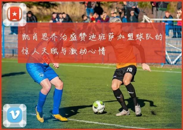 凯肖恩乔治盛赞迪班萨加盟球队的惊人天赋与激动心情