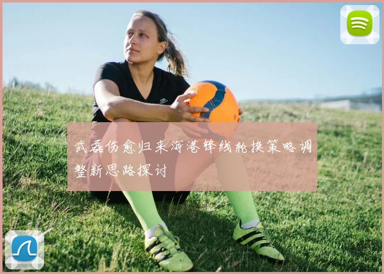 武磊伤愈归来海港锋线轮换策略调整新思路探讨