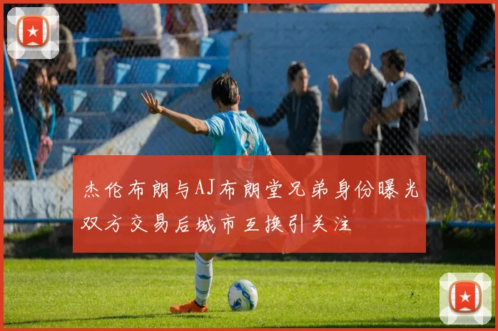 杰伦布朗与AJ布朗堂兄弟身份曝光双方交易后城市互换引关注