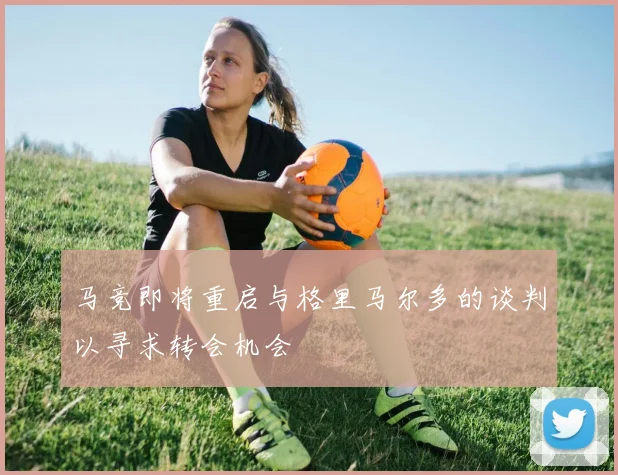 马竞即将重启与格里马尔多的谈判以寻求转会机会