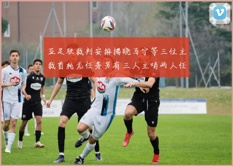 亚足联裁判安排揭晓马宁等三位主裁首轮无任务另有三人主哨两人任四官
