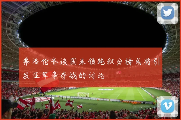 弗洛伦齐谈国米领跑积分榜或将引发亚军争夺战的讨论