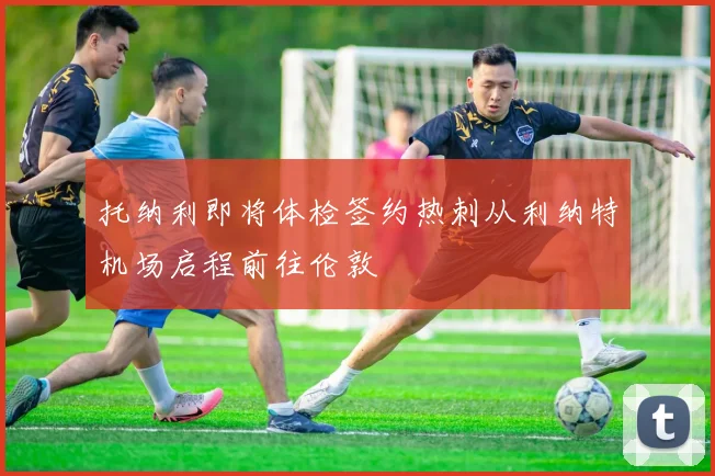 托纳利即将体检签约热刺从利纳特机场启程前往伦敦
