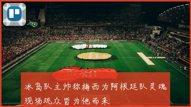 冰岛队主帅称梅西为阿根廷队灵魂现场观众皆为他而来