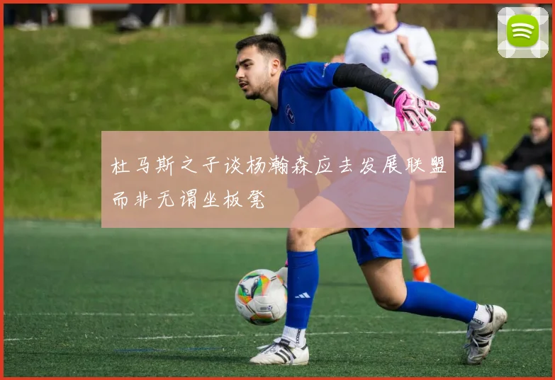 杜马斯之子谈杨瀚森应去发展联盟而非无谓坐板凳