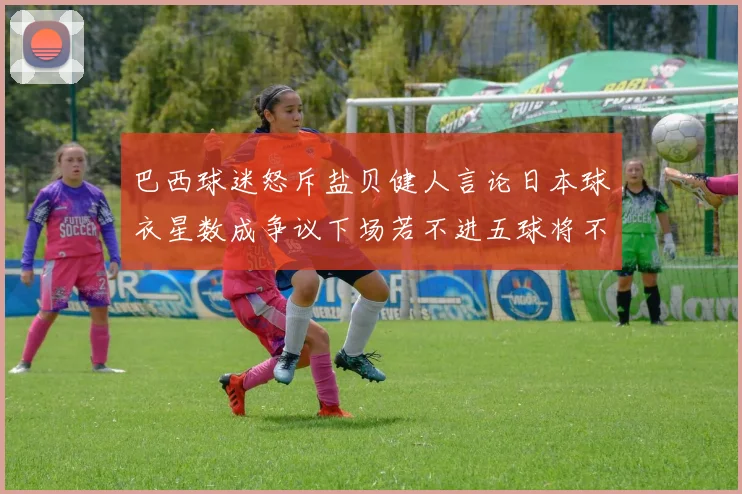 巴西球迷怒斥盐贝健人言论日本球衣星数成争议下场若不进五球将不庆祝