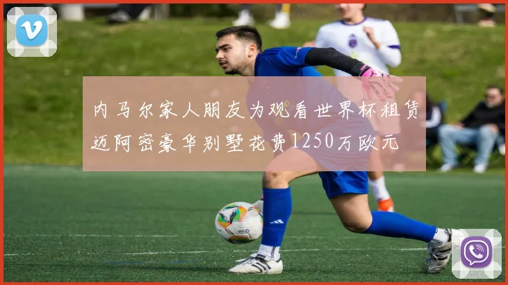 内马尔家人朋友为观看世界杯租赁迈阿密豪华别墅花费1250万欧元